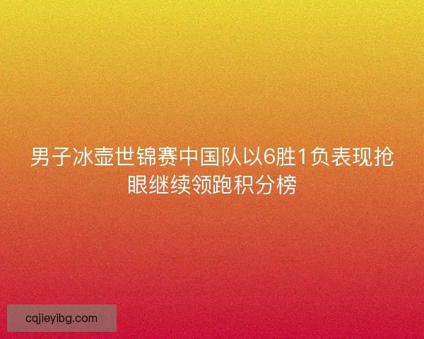 男子冰壶世锦赛中国队以6胜1负表现抢眼继续领跑积分榜
