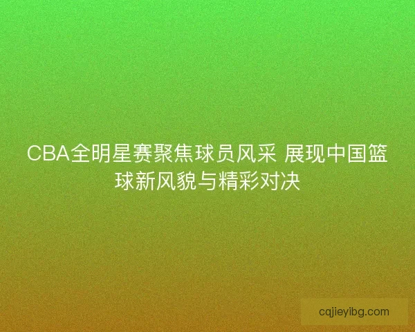 CBA全明星赛聚焦球员风采 展现中国篮球新风貌与精彩对决 CBA全明星赛聚焦球员风采 展现中国篮球新风貌与精彩对决