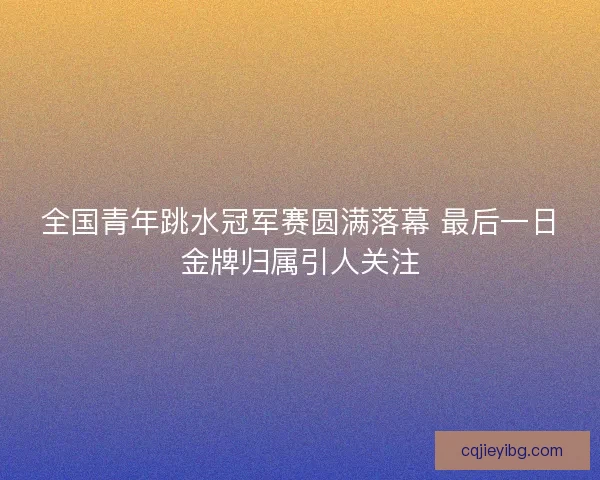 全国青年跳水冠军赛圆满落幕 最后一日金牌归属引人关注 全国青年跳水冠军赛圆满落幕 最后一日金牌归属引人关注