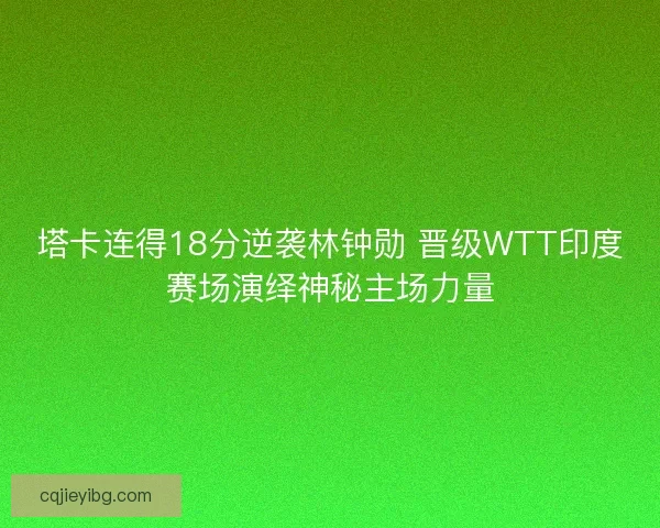 塔卡连得18分逆袭林钟勋 晋级WTT印度赛场演绎神秘主场力量