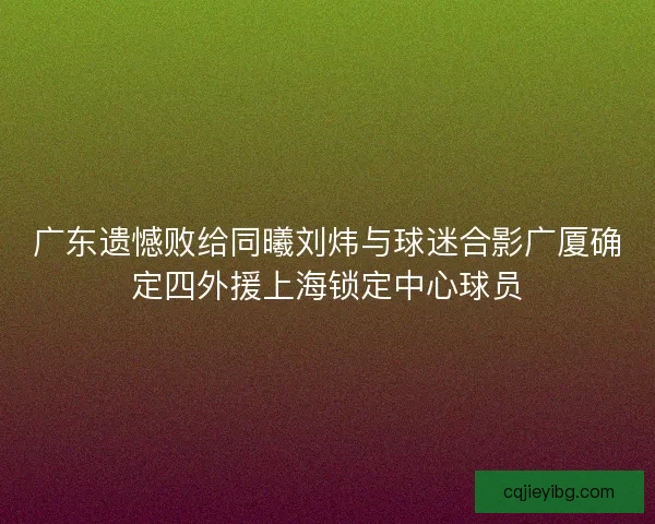 广东遗憾败给同曦刘炜与球迷合影广厦确定四外援上海锁定中心球员