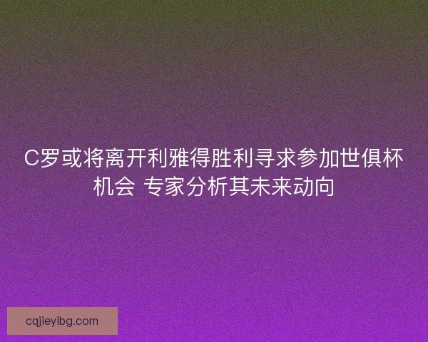 C罗或将离开利雅得胜利寻求参加世俱杯机会 专家分析其未来动向