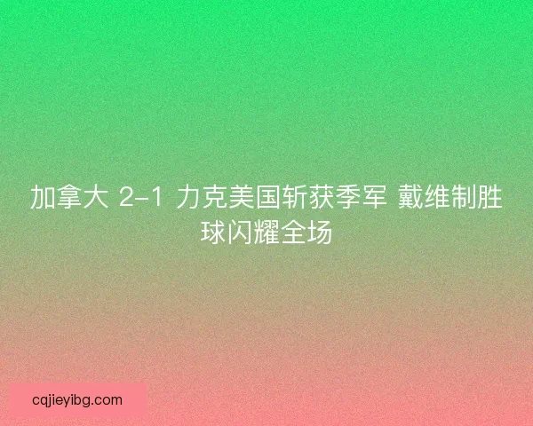 加拿大 2-1 力克美国斩获季军 戴维制胜球闪耀全场