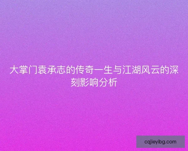 大掌门袁承志的传奇一生与江湖风云的深刻影响分析
