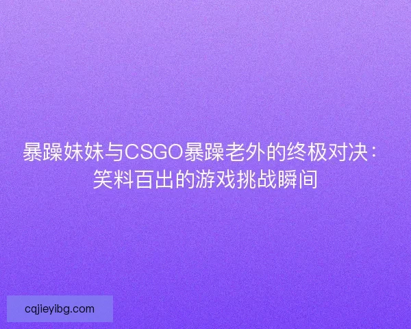 暴躁妹妹与CSGO暴躁老外的终极对决：笑料百出的游戏挑战瞬间
