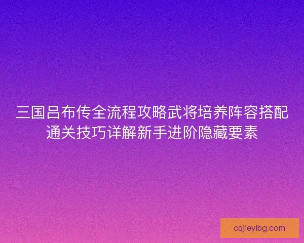 三国吕布传全流程攻略武将培养阵容搭配通关技巧详解新手进阶隐藏要素