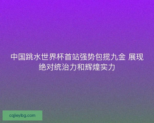 中国跳水世界杯首站强势包揽九金 展现绝对统治力和辉煌实力