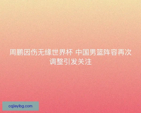 周鹏因伤无缘世界杯 中国男篮阵容再次调整引发关注