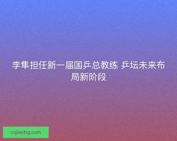 李隼担任新一届国乒总教练 乒坛未来布局新阶段