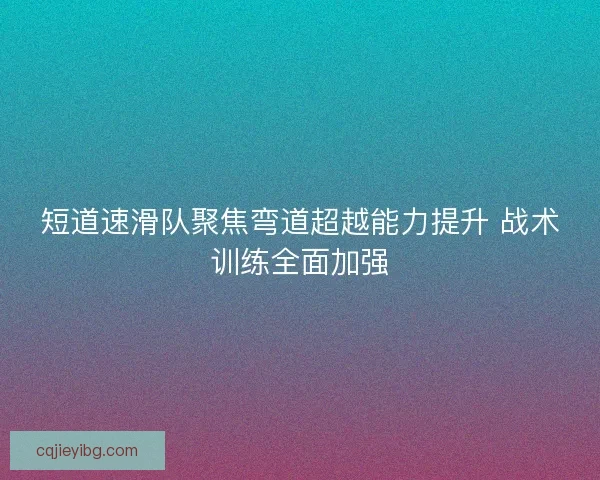 短道速滑队聚焦弯道超越能力提升 战术训练全面加强